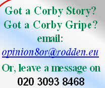 Got a Corby Story? 
Got a Corby Gripe?
email: 
opinion8or@rodden.eu 

Or, leave a message on 
020 3093 8468 