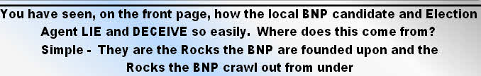 You have seen, on the front page, how the local BNP candidate and Election
Agent LIE and DECEIVE so easily.  Where does this come from? 
Simple -  They are the Rocks the BNP are founded upon and the 
Rocks the BNP crawl out from under